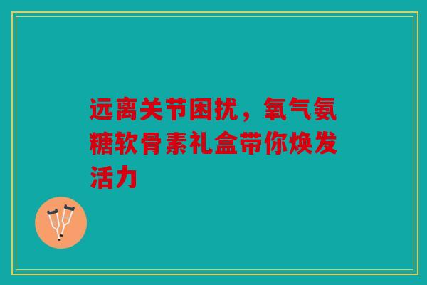 远离关节困扰，氧气氨糖软骨素礼盒带你焕发活力