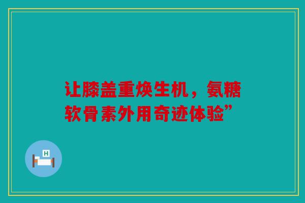 让膝盖重焕生机，氨糖软骨素外用奇迹体验”