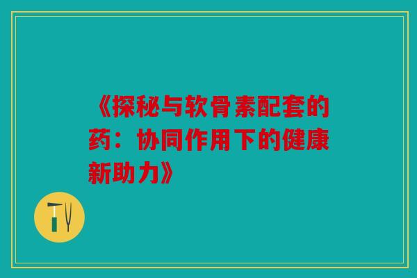 《探秘与软骨素配套的药：协同作用下的健康新助力》