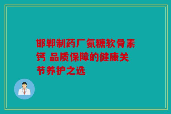 邯郸制药厂氨糖软骨素钙 品质保障的健康关节养护之选
