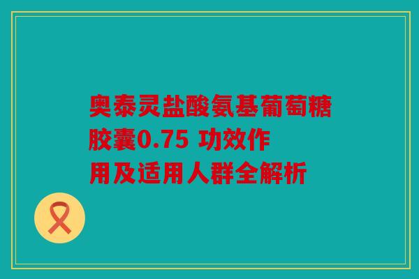 奥泰灵盐酸氨基葡萄糖胶囊0.75 功效作用及适用人群全解析
