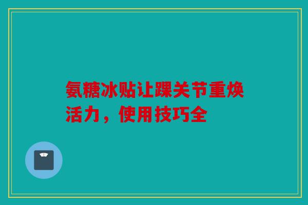 氨糖冰贴让踝关节重焕活力，使用技巧全