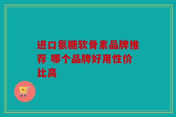 进口氨糖软骨素品牌推荐 哪个品牌好用性价比高