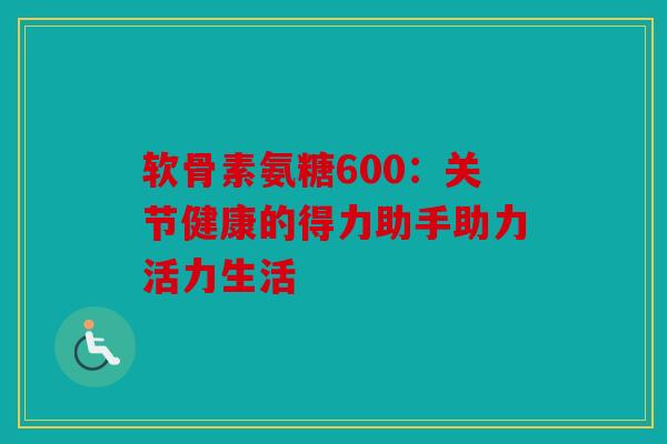 软骨素氨糖600：关节健康的得力助手助力活力生活