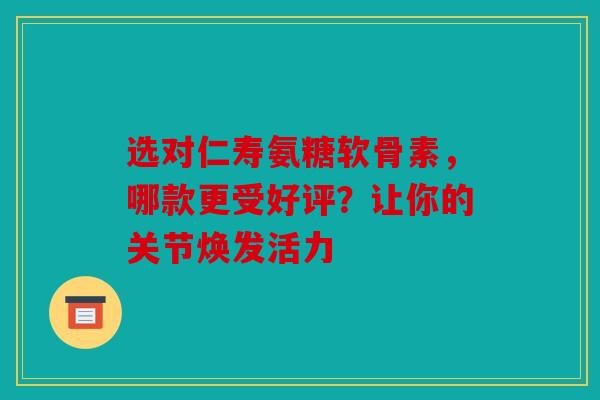 选对仁寿氨糖软骨素，哪款更受好评？让你的关节焕发活力