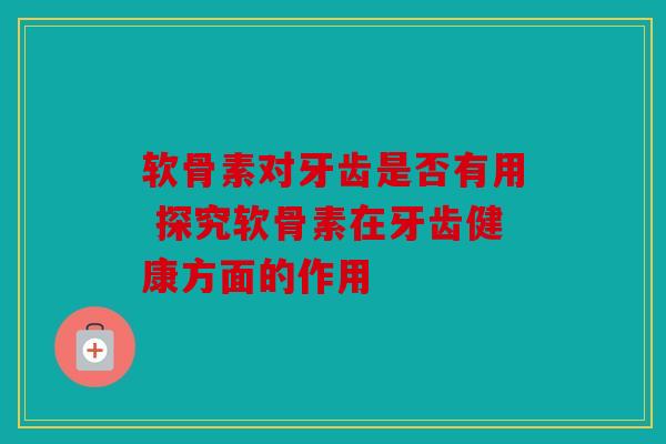 软骨素对牙齿是否有用 探究软骨素在牙齿健康方面的作用