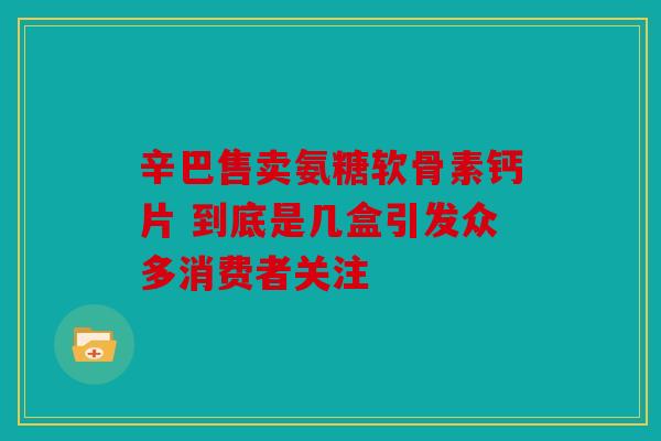 辛巴售卖氨糖软骨素钙片 到底是几盒引发众多消费者关注