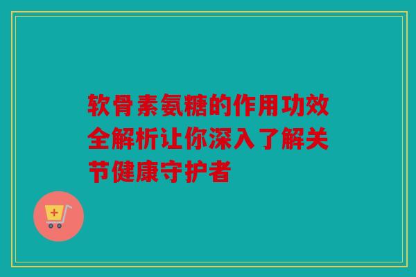 软骨素氨糖的作用功效全解析让你深入了解关节健康守护者