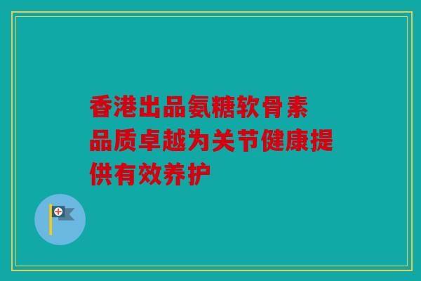香港出品氨糖软骨素 品质卓越为关节健康提供有效养护