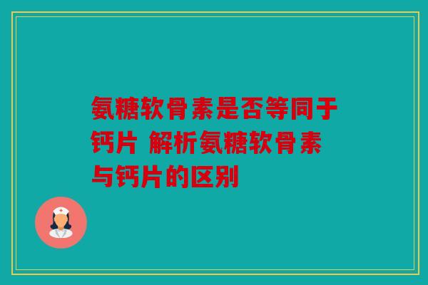 氨糖软骨素是否等同于钙片 解析氨糖软骨素与钙片的区别