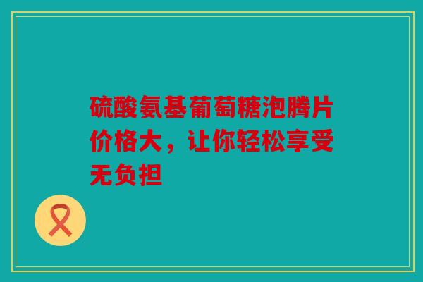 硫酸氨基葡萄糖泡腾片价格大，让你轻松享受无负担