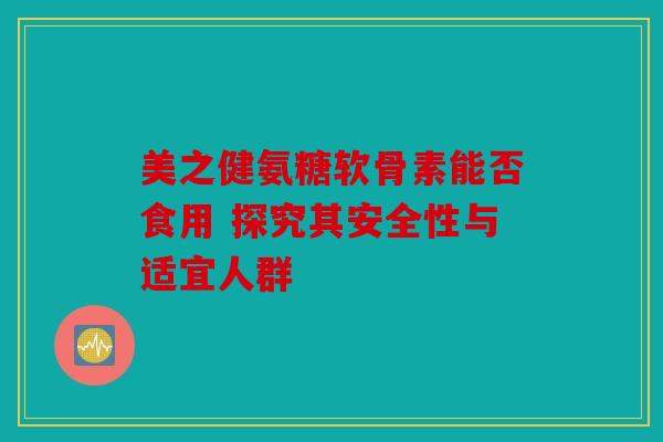 美之健氨糖软骨素能否食用 探究其安全性与适宜人群