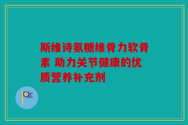 斯维诗氨糖维骨力软骨素 助力关节健康的优质营养补充剂