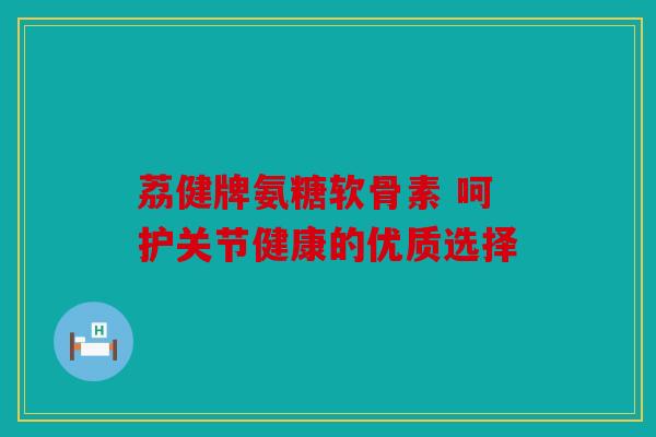 荔健牌氨糖软骨素 呵护关节健康的优质选择