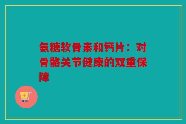 氨糖软骨素和钙片：对骨骼关节健康的双重保障