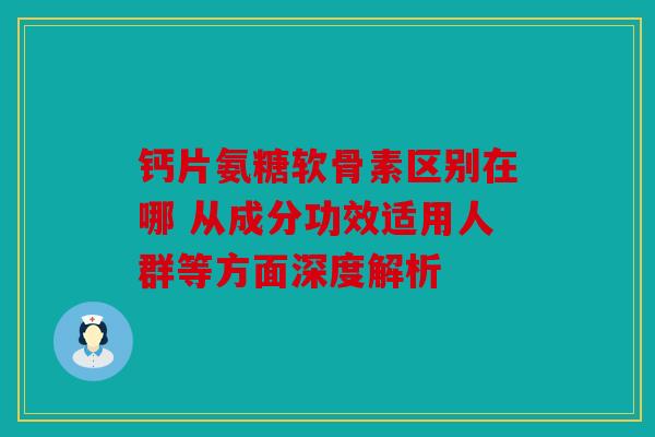 钙片氨糖软骨素区别在哪 从成分功效适用人群等方面深度解析