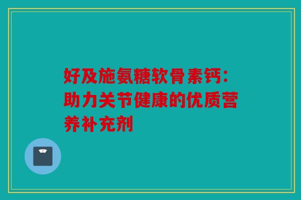好及施氨糖软骨素钙：助力关节健康的优质营养补充剂