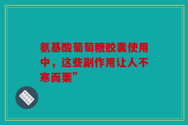 氨基酸葡萄糖胶囊使用中，这些副作用让人不寒而栗”