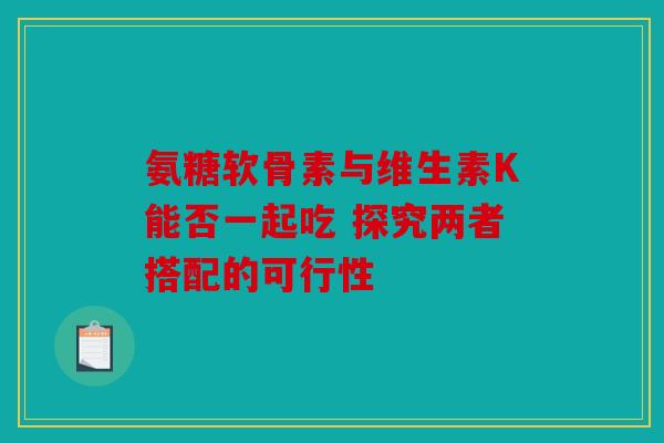 氨糖软骨素与维生素K能否一起吃 探究两者搭配的可行性