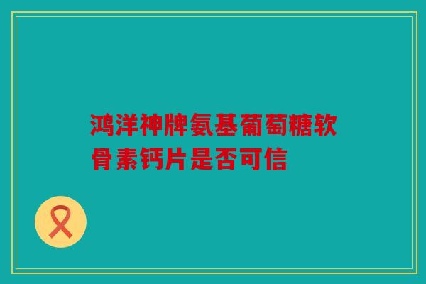 鸿洋神牌氨基葡萄糖软骨素钙片是否可信
