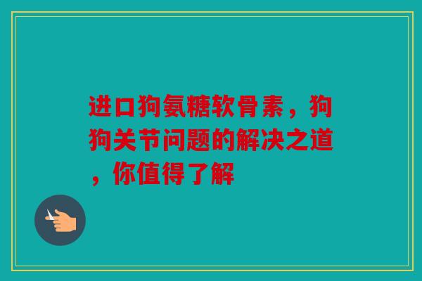 进口狗氨糖软骨素，狗狗关节问题的解决之道，你值得了解