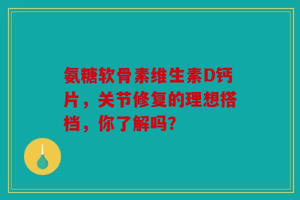 氨糖软骨素维生素D钙片，关节修复的理想搭档，你了解吗？