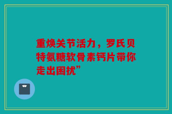 重焕关节活力，罗氏贝特氨糖软骨素钙片带你走出困扰”