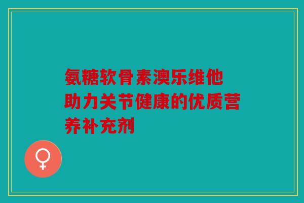 氨糖软骨素澳乐维他 助力关节健康的优质营养补充剂
