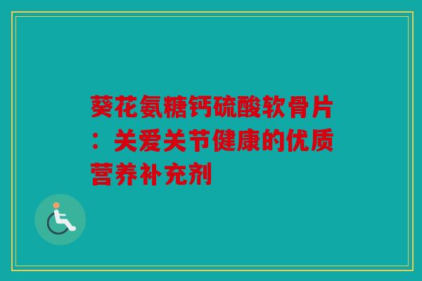 葵花氨糖钙硫酸软骨片：关爱关节健康的优质营养补充剂