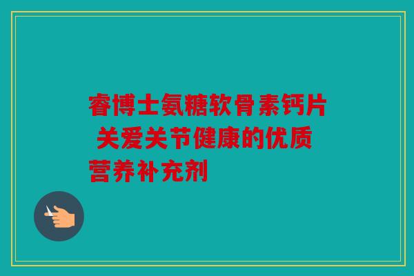 睿博士氨糖软骨素钙片 关爱关节健康的优质营养补充剂