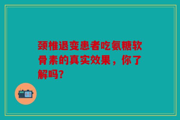 颈椎退变患者吃氨糖软骨素的真实效果，你了解吗？
