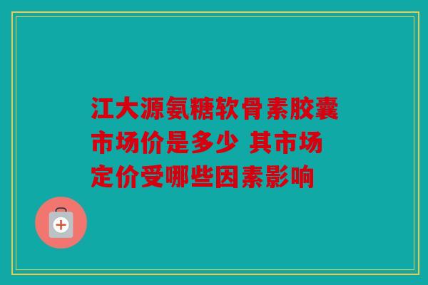 江大源氨糖软骨素胶囊市场价是多少 其市场定价受哪些因素影响