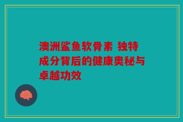 澳洲鲨鱼软骨素 独特成分背后的健康奥秘与卓越功效