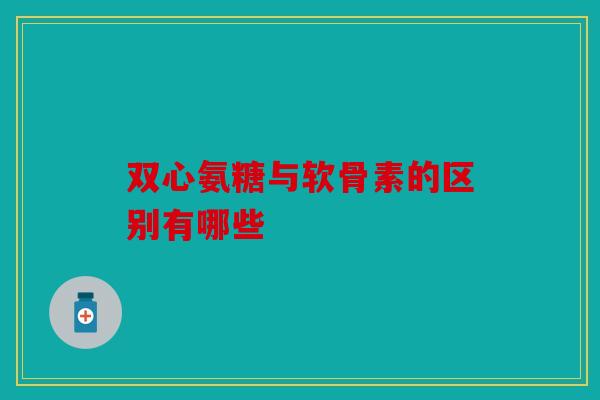 双心氨糖与软骨素的区别有哪些