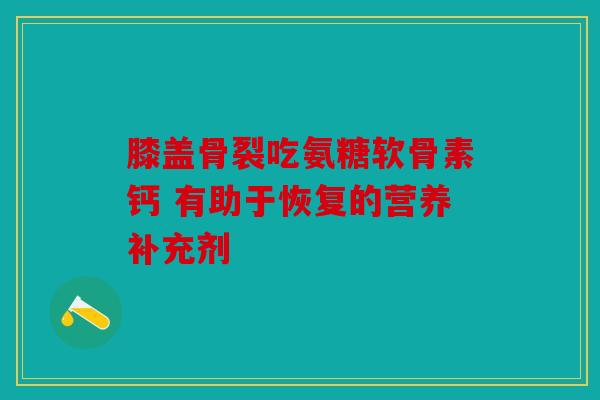 膝盖骨裂吃氨糖软骨素钙 有助于恢复的营养补充剂