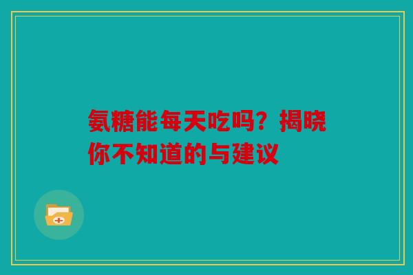 氨糖能每天吃吗？揭晓你不知道的与建议