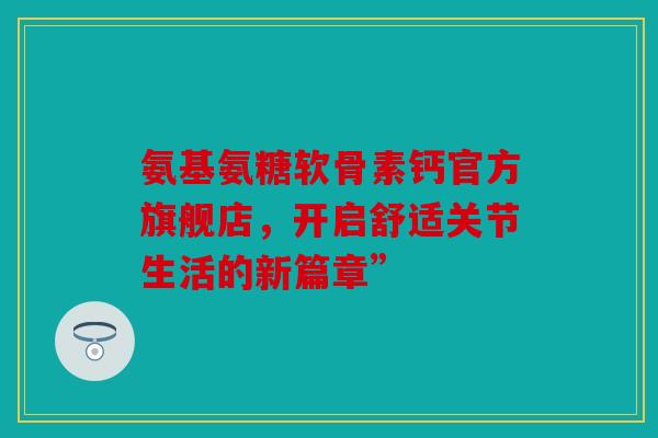 氨基氨糖软骨素钙官方旗舰店，开启舒适关节生活的新篇章”