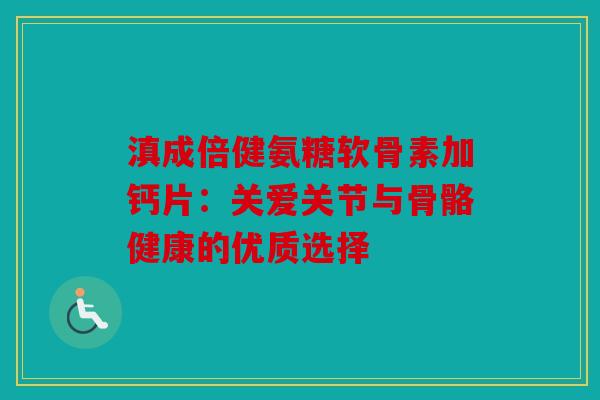 滇成倍健氨糖软骨素加钙片：关爱关节与骨骼健康的优质选择