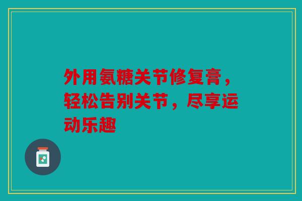 外用氨糖关节修复膏，轻松告别关节，尽享运动乐趣