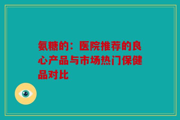 氨糖的：医院推荐的良心产品与市场热门保健品对比
