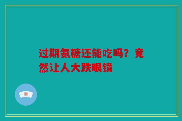 过期氨糖还能吃吗？竟然让人大跌眼镜