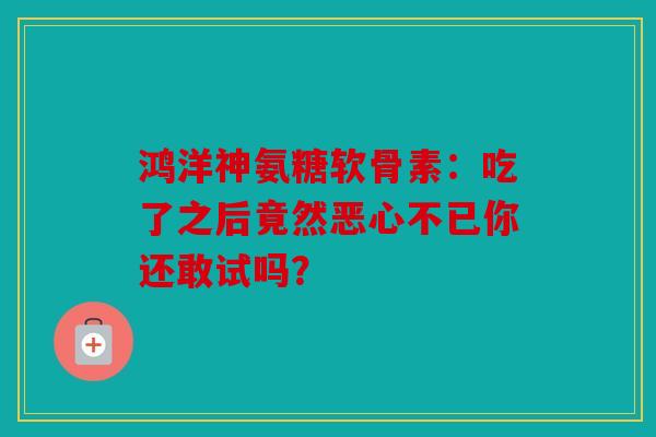 鸿洋神氨糖软骨素：吃了之后竟然恶心不已你还敢试吗？