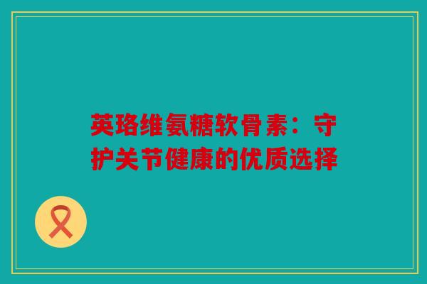 英珞维氨糖软骨素：守护关节健康的优质选择