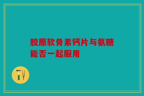 胶原软骨素钙片与氨糖能否一起服用