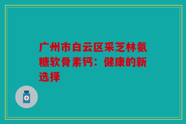 广州市白云区采芝林氨糖软骨素钙：健康的新选择