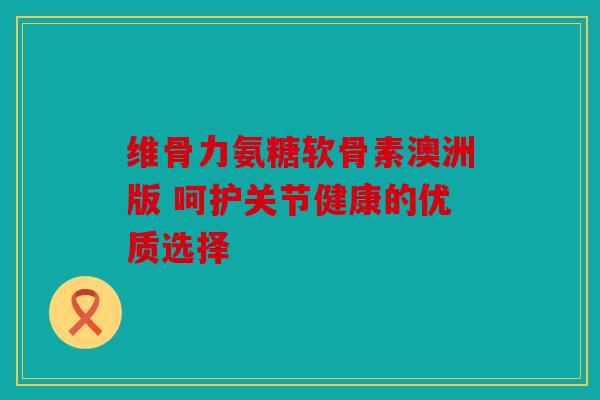 维骨力氨糖软骨素澳洲版 呵护关节健康的优质选择