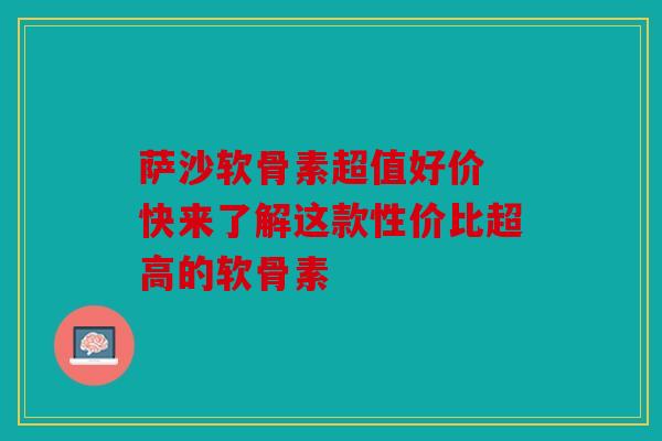 萨沙软骨素超值好价 快来了解这款性价比超高的软骨素