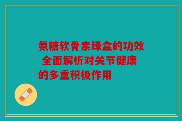氨糖软骨素绿盒的功效 全面解析对关节健康的多重积极作用