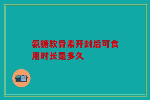 氨糖软骨素开封后可食用时长是多久