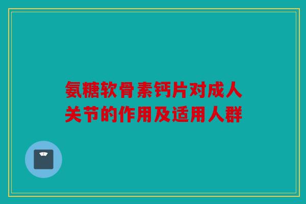 氨糖软骨素钙片对成人关节的作用及适用人群